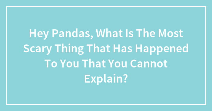 Hey Pandas, What Is The Most Scary Thing That Has Happened To You That You Cannot Explain?