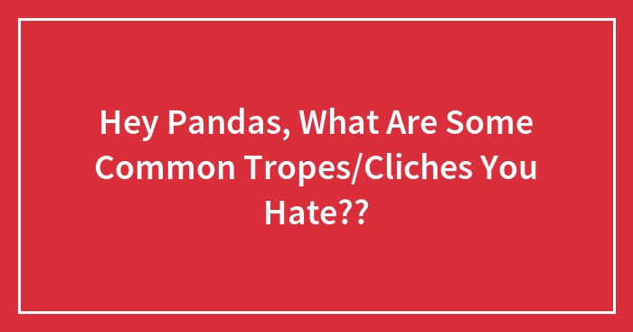 Hey Pandas, What Are Some Common Tropes/Cliches You Hate??