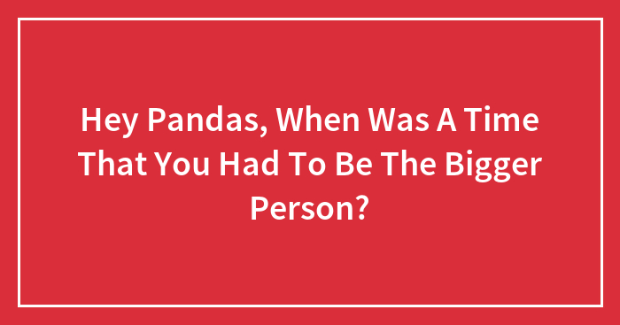 Hey Pandas, When Was A Time That You Had To Be The Bigger Person?