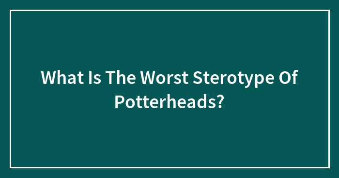 What Is The Worst Sterotype Of Potterheads?
