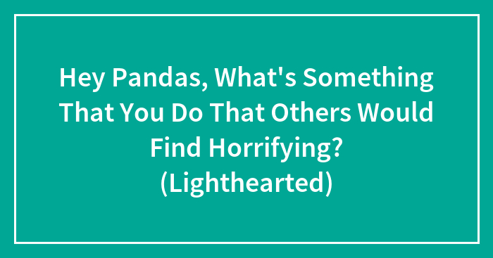 Hey Pandas, What’s Something That You Do That Others Would Find Horrifying? (Lighthearted)