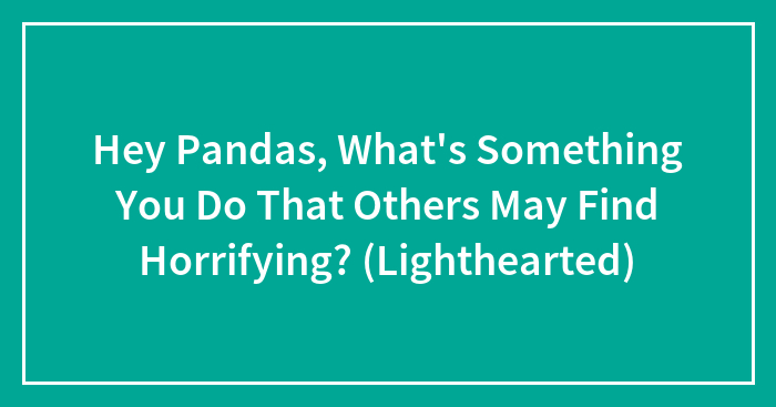 Hey Pandas, What’s Something You Do That Others May Find Horrifying? (Lighthearted)