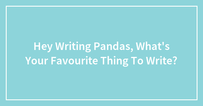 Hey Writing Pandas, What’s Your Favourite Thing To Write?