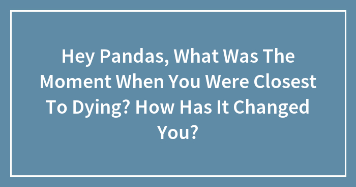 Hey Pandas, What Was The Moment When You Were Closest To Dying? How Has It Changed You?