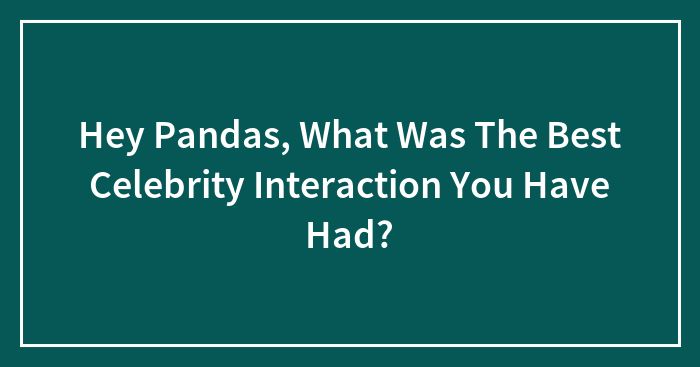 Hey Pandas, What Was The Best Celebrity Interaction You Have Had?