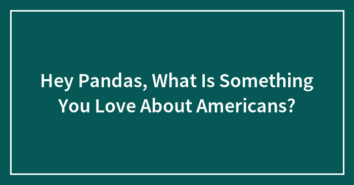 Hey Pandas, What Is Something You Love About Americans? (Closed)