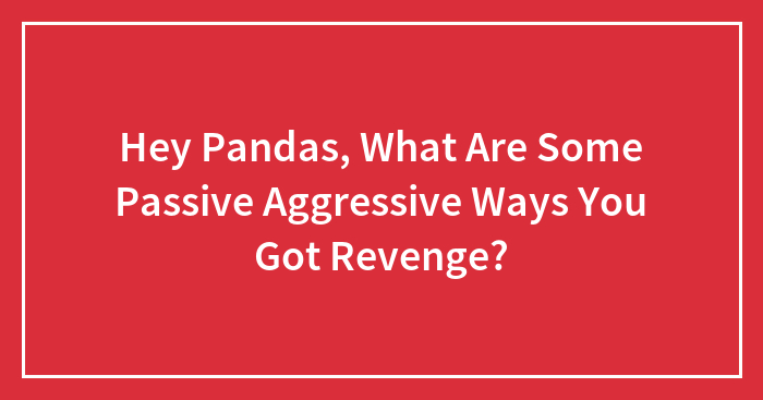 Hey Pandas, What Are Some Passive-Aggressive Ways You Got Revenge? (Closed)