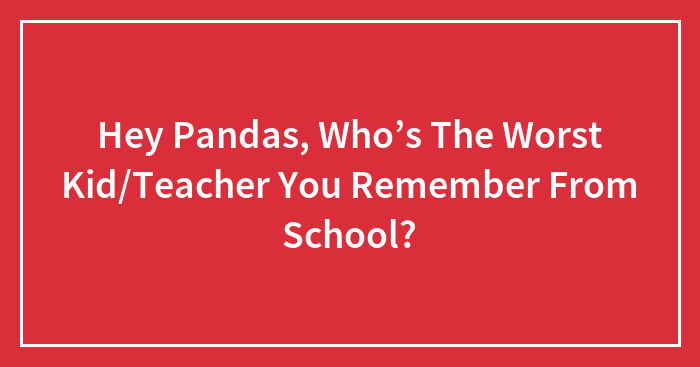 Hey Pandas, Who’s The Worst Kid/Teacher You Remember From School?
