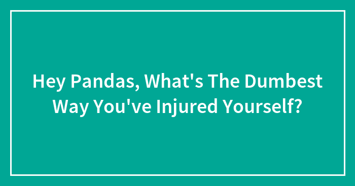 Hey Pandas, What’s The Dumbest Way You’ve Injured Yourself?