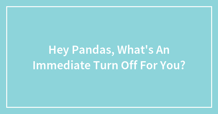 Hey Pandas, What’s An Immediate Turn-Off For You? (Closed)