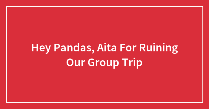 Hey Pandas, Aita For Ruining Our Group Trip