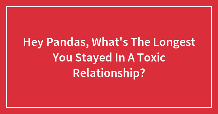 Hey Pandas, What’s The Longest You Stayed In A Toxic Relationship? (Closed)