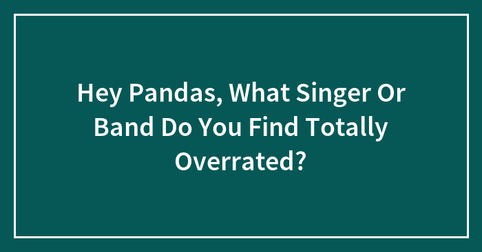 Hey Pandas, What Singer Or Band Do You Find Totally Overrated?