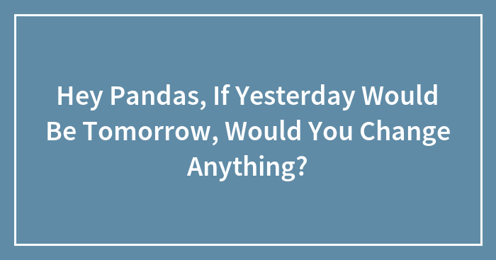 Hey Pandas, If Yesterday Would Be Tomorrow, Would You Change Anything? (Closed)