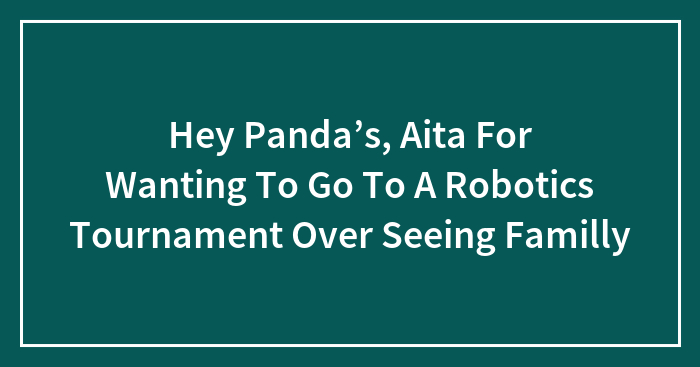 Hey Panda’s, Aita For Wanting To Go To A Robotics Tournament Over Seeing Familly