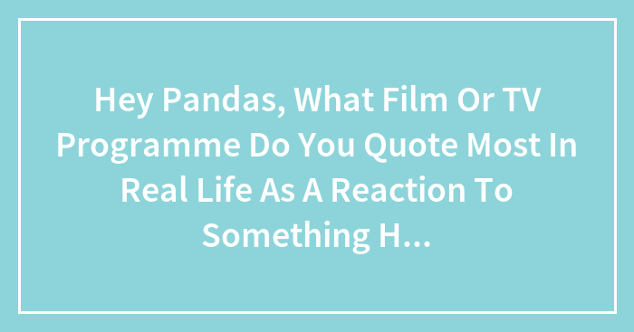 Hey Pandas, What Film Or TV Programme Do You Quote Most In Real Life As A Reaction To Something Happening Or Just For Laughs?