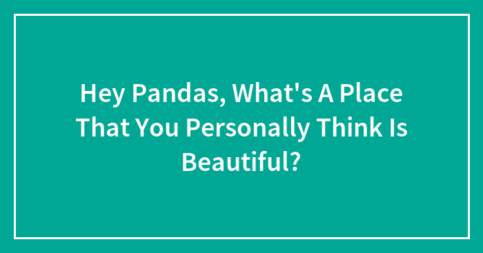 Hey Pandas, What’s A Place That You Personally Think Is Beautiful?