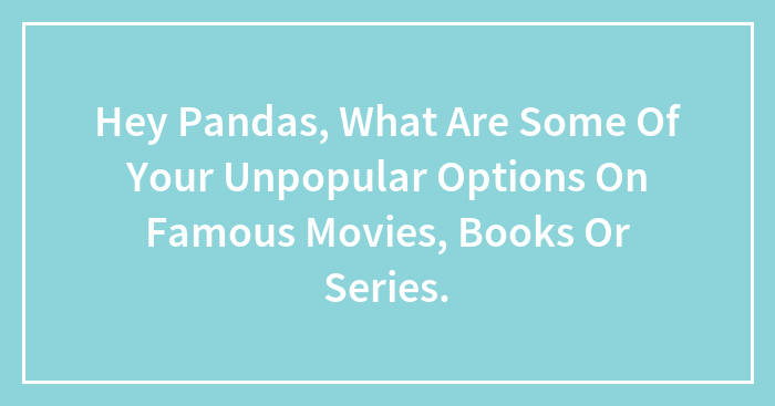 Hey Pandas, What Are Some Of Your Unpopular Options On Famous Movies, Books Or Series.