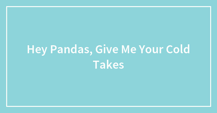 Hey Pandas, Give Me Your Cold Takes