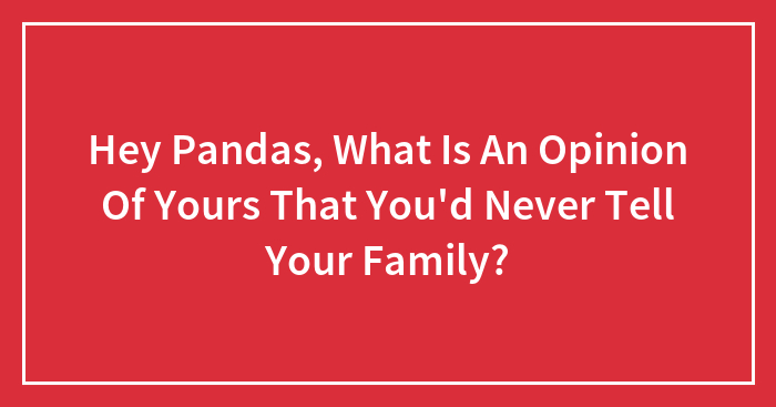Hey Pandas, What Is An Opinion Of Yours That You’d Never Tell Your Family? (Closed)