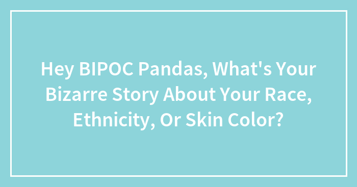 Hey BIPOC Pandas, What’s Your Bizarre Story About Your Race, Ethnicity, Or Skin Color? (Closed)