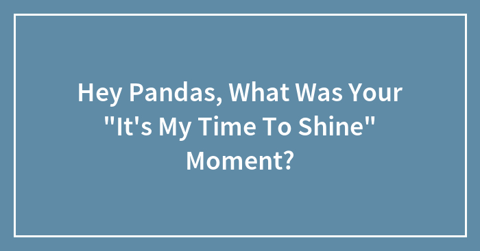 Hey Pandas, What Was Your “It’s My Time To Shine” Moment? (Closed)