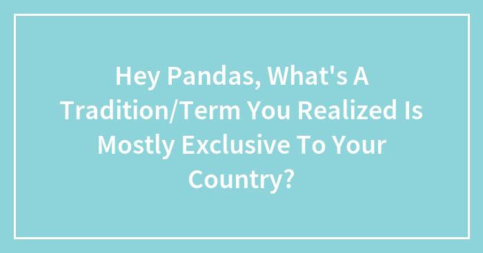 Hey Pandas, What’s A Tradition/Term You Realized Is Mostly Exclusive To Your Country?