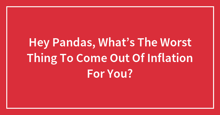 Hey Pandas, What’s The Worst Thing To Come Out Of Inflation For You? (Closed)