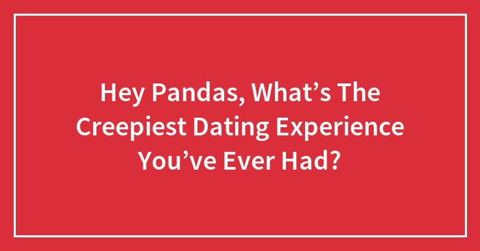 Hey Pandas, What’s The Creepiest Dating Experience You’ve Ever Had? (Closed)