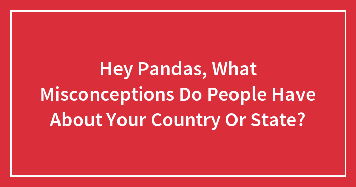 Hey Pandas, What Misconceptions Do People Have About Your Country Or State? (Closed)