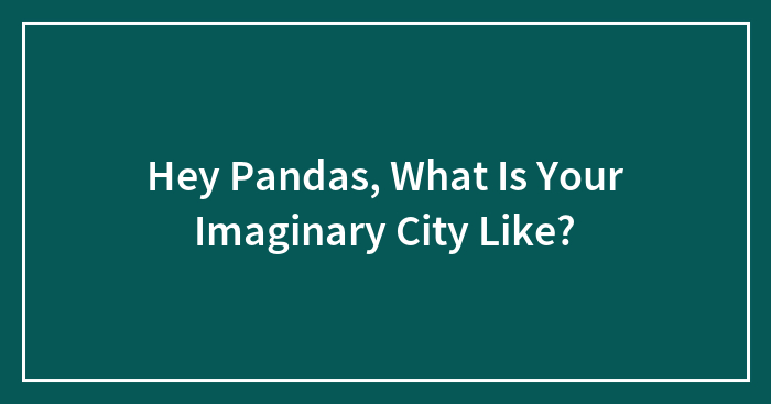 Hey Pandas, What Is Your Imaginary City Like? (Closed)