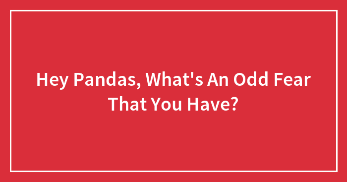 Hey Pandas, What’s An Odd Fear That You Have? (Closed)