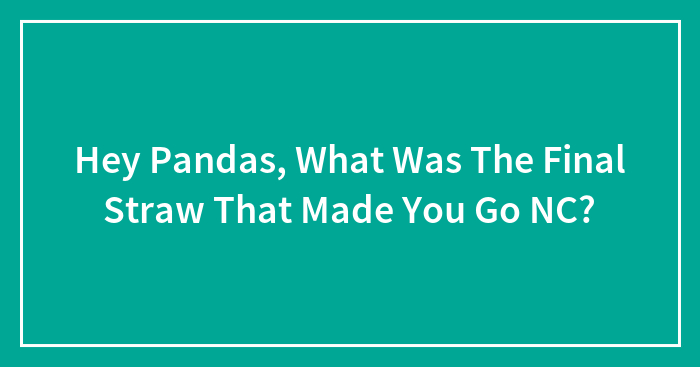 Hey Pandas, What Was The Final Straw That Made You Go NC? (Closed)