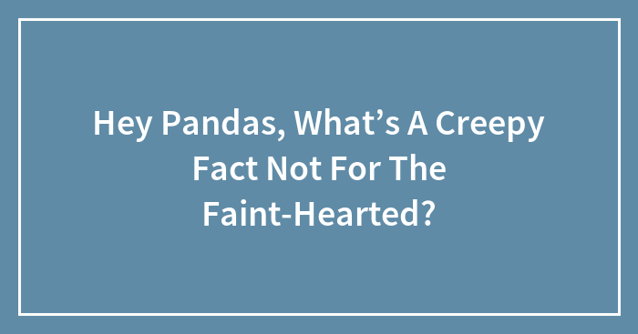 Hey Pandas, What’s A Creepy Fact Not For The Faint-Hearted? (Closed)