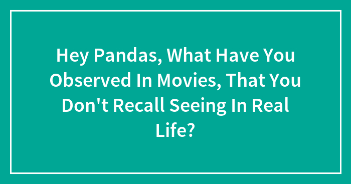 Hey Pandas, What Have You Observed In Movies, That You Don’t Recall Seeing In Real Life? (Closed)