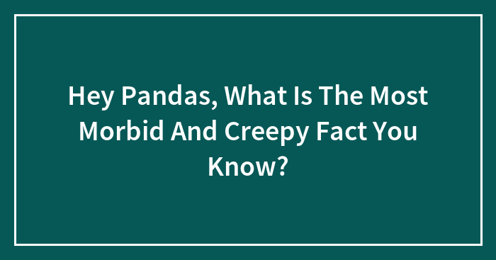 Hey Pandas, What Is The Most Morbid And Creepy Fact You Know?