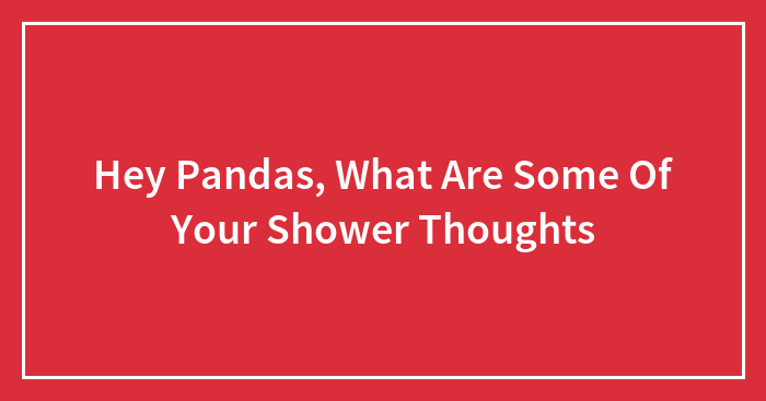 Hey Pandas, What Are Some Of Your Shower Thoughts