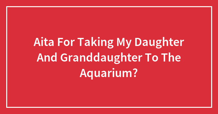 Aita For Taking My Daughter And Granddaughter To The Aquarium?