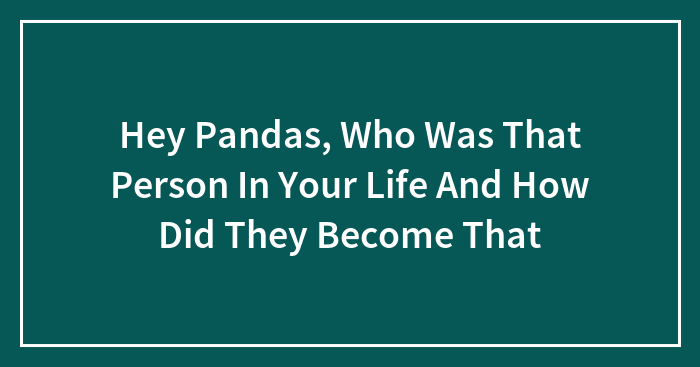 Hey Pandas, Who Was That Person In Your Life And How Did They Become That