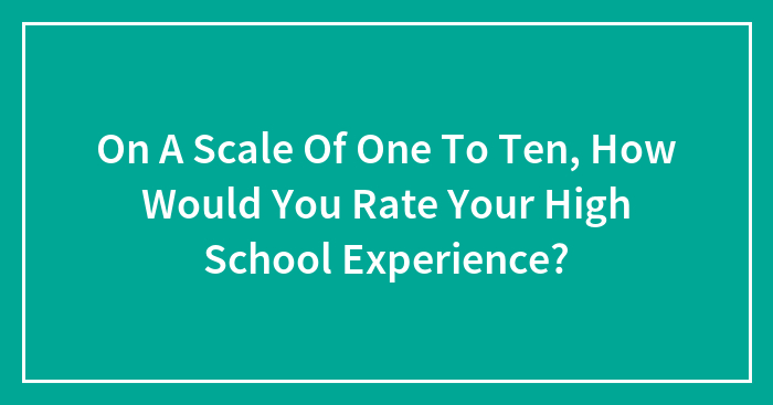 On A Scale Of One To Ten, How Would You Rate Your High School Experience?