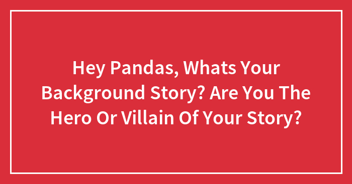 Hey Pandas, Whats Your Background Story? Are You The Hero Or Villain Of Your Story?