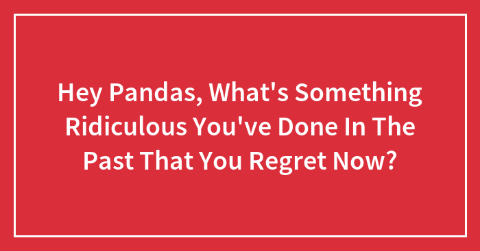 Hey Pandas, What’s Something Ridiculous You’ve Done In The Past That You Regret Now?