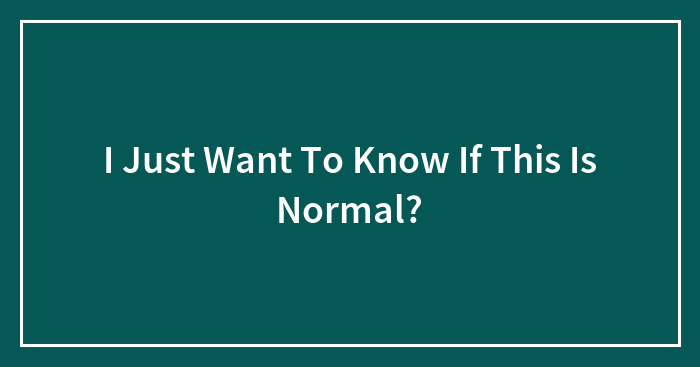 I Just Want To Know If This Is Normal?