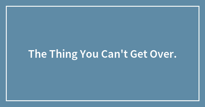 The Thing You Can’t Get Over.