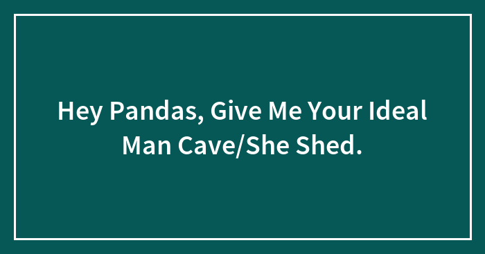 Hey Pandas, Give Me Your Ideal Man Cave/She Shed.
