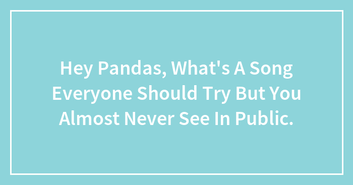 Hey Pandas, What’s A Song Everyone Should Try But You Almost Never See In Public.