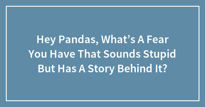 Hey Pandas, What’s A Fear You Have That Sounds Stupid But Has A Story Behind It?