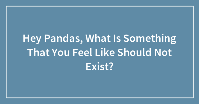 Hey Pandas, What Is Something That You Feel Like Should Not Exist?