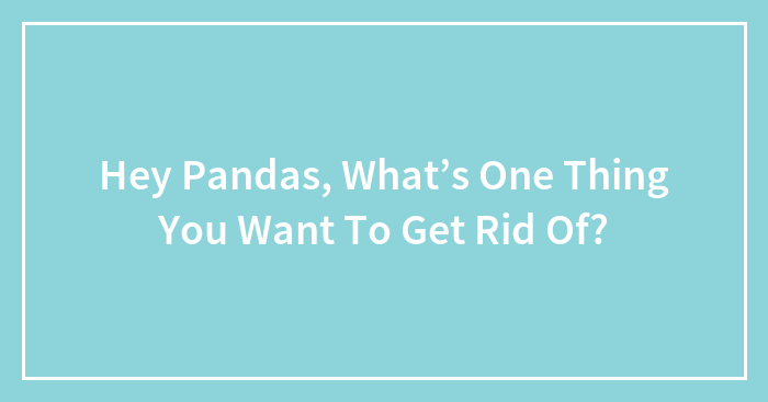 Hey Pandas, What’s One Thing You Want To Get Rid Of?