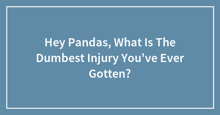 Hey Pandas, What Is The Dumbest Injury You’ve Ever Gotten?